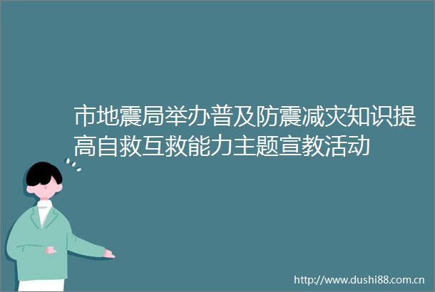 市地震局举办普及防震减灾知识提高自救互救能力主题宣教活动