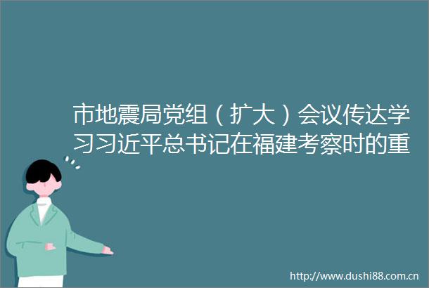 市地震局党组（扩大）会议传达学习总书记在福建考察时的重要讲话精神召开