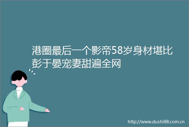港圈最后一个影帝58岁身材堪比彭于晏宠妻甜遍全网