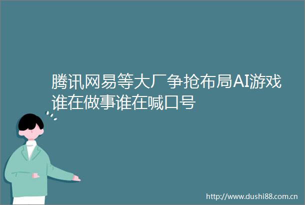 腾讯网易等大厂争抢布局AI游戏谁在做事谁在喊口号