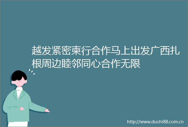 越发紧密柬行合作马上出发广西扎根周边睦邻同心合作无限