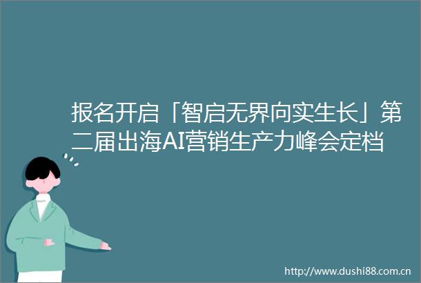 报名开启「智启无界向实生长」第二届出海AI营销生产力峰会定档816