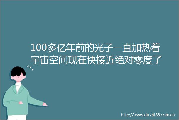 100多亿年前的光子一直加热着宇宙空间现在快接近绝对零度了