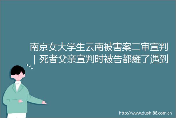 南京女大学生云南被害案二审宣判｜死者父亲宣判时都瘫了遇到恶魔是孩子的不幸