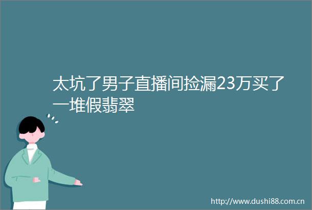 太坑了男子直播间捡漏23万买了一堆假翡翠
