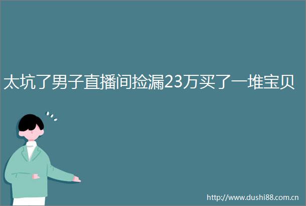 太坑了男子直播间捡漏23万买了一堆宝贝