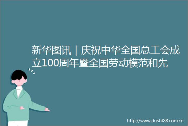 新华图讯｜庆祝中华全国总工会成立100周年暨全国劳动模范和先进工作者表彰大会在京举行