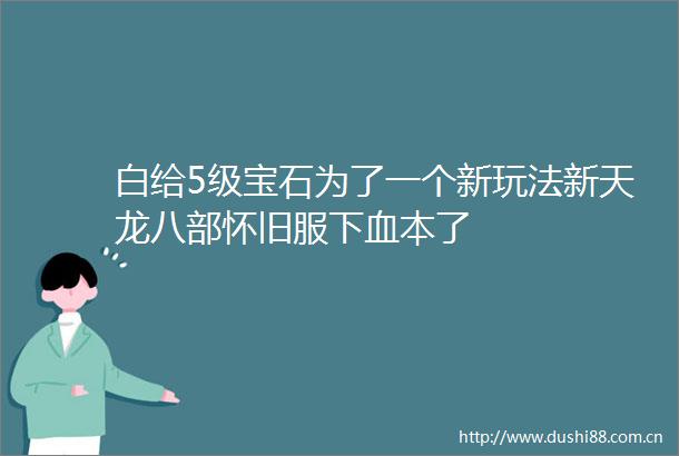 白给5级宝石为了一个新玩法新天龙八部怀旧服下血本了
