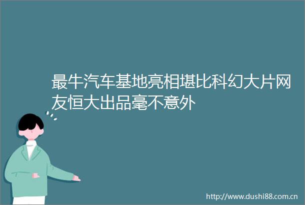 最牛汽车基地亮相堪比科幻大片网友恒大出品毫不意外