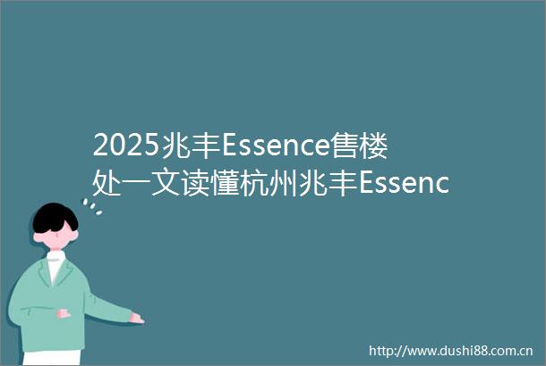 2025兆丰Essence售楼处一文读懂杭州兆丰Essence大平层→楼盘百科奥体兆丰Essence楼盘解析楼盘测评情况房价价格