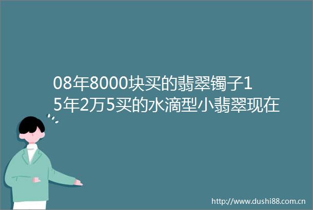 08年8000块买的翡翠镯子15年2万5买的水滴型小翡翠现在值