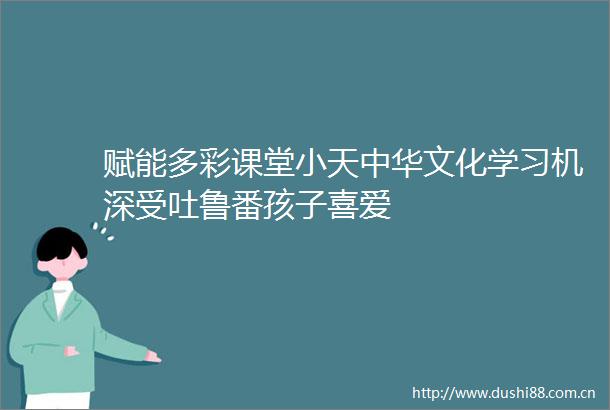 赋能多彩课堂小天中华文化学习机深受吐鲁番孩子喜爱