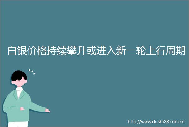 白银价格持续攀升或进入新一轮上行周期