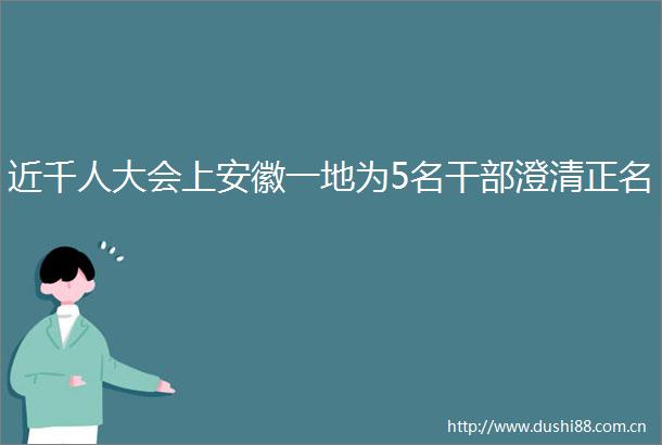 近千人大会上安徽一地为5名澄清正名