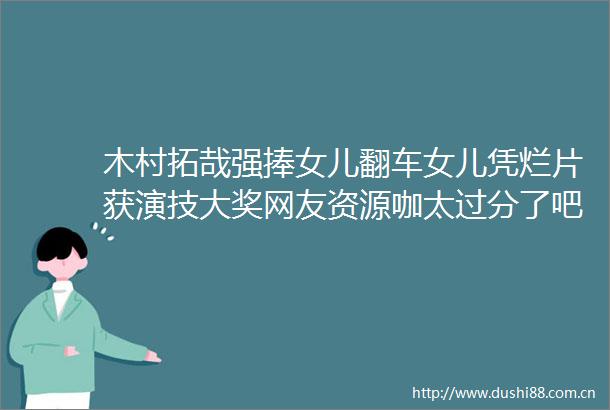 木村拓哉强捧女儿翻车女儿凭烂片获演技大奖网友资源咖太过分了吧