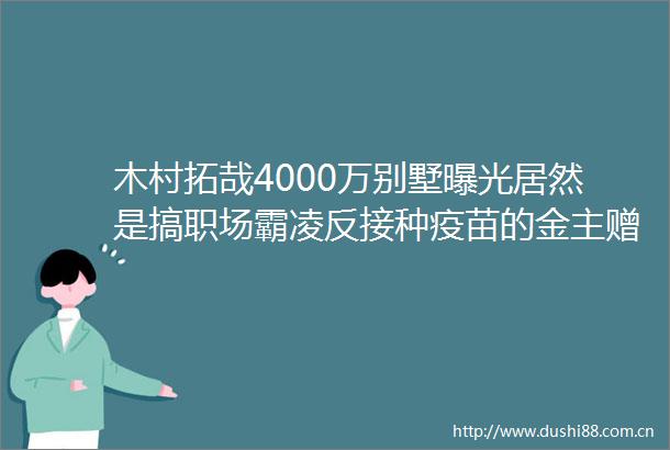木村拓哉4000万别墅居然是搞职场霸凌反接种疫苗的金主赠送网友大神赶紧跑啊
