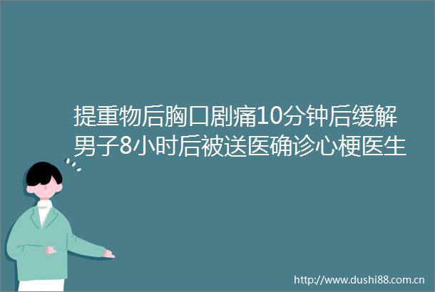 提重物后胸口剧痛10分钟后缓解男子8小时后被送医确诊心梗医生症状减轻不等于危险解除