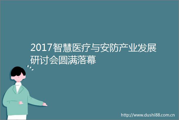 2017智慧医疗与安防产业发展研讨会圆满落幕