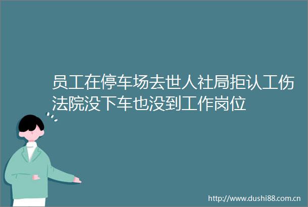 员工在停车场去世人社局拒认工伤没下车也没到工作岗位