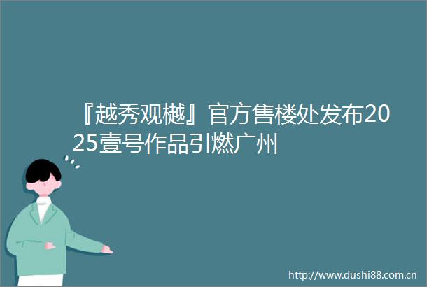 『越秀观樾』官方售楼处发布2025壹号作品引燃广州