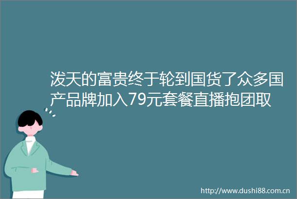 泼天的富贵终于轮到国货了众多国产品牌加入79元套餐直播抱团取暖