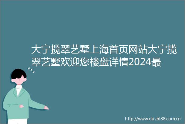 大宁揽翠艺墅上海首页网站大宁揽翠艺墅欢迎您楼盘详情2024最新房价