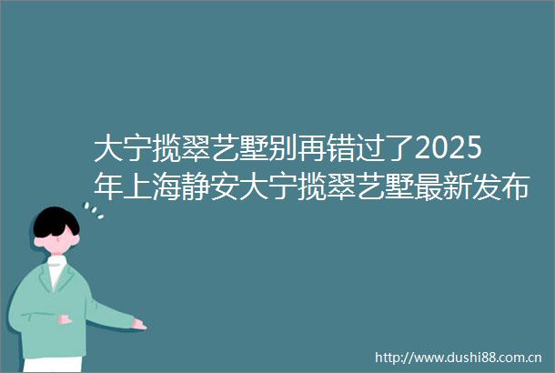 大宁揽翠艺墅别再错过了2025年上海静安大宁揽翠艺墅最新发布大宁揽翠艺墅首页网站楼盘详情大宁揽翠艺墅户型配套