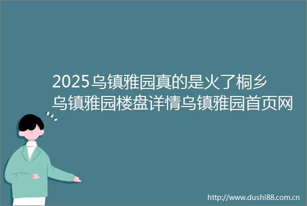 2025乌镇雅园真的是火了桐乡乌镇雅园楼盘详情乌镇雅园首页网站价格得房率