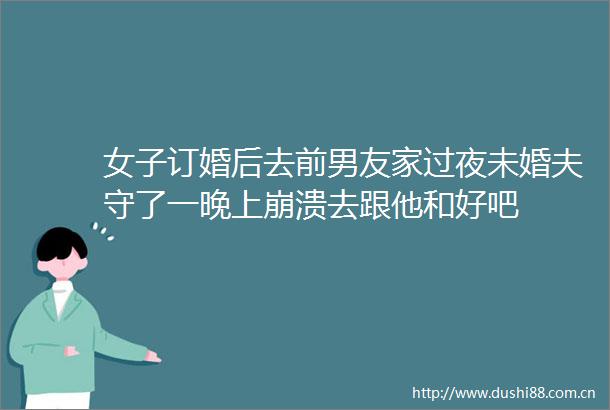女子订婚后去前男友家过夜未婚夫守了一晚上崩溃去跟他和好吧