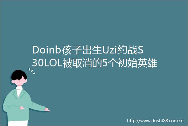 Doinb孩子出生Uzi约战S30LOL被取消的5个初始英雄无畏契约国服将统一大区