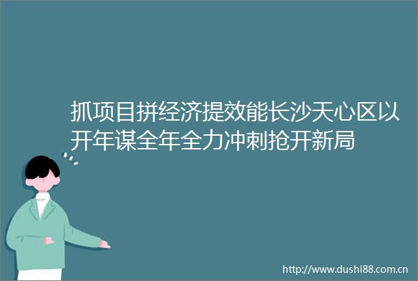 抓项目拼经济提效能长沙天心区以开年谋全年全力冲刺抢开新局
