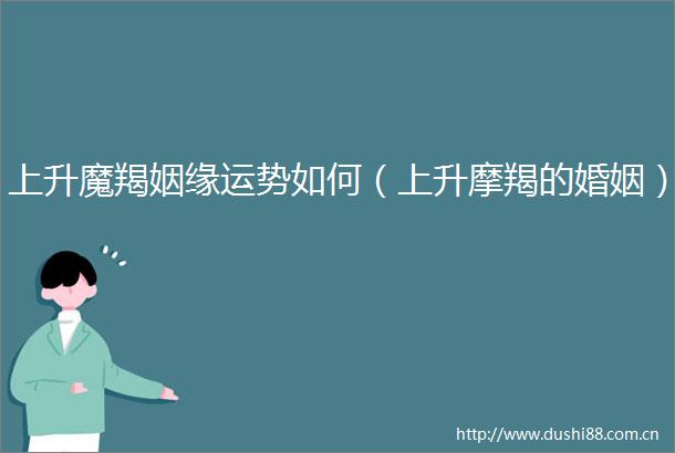 上升魔羯姻缘运势如何（上升摩羯的婚姻）