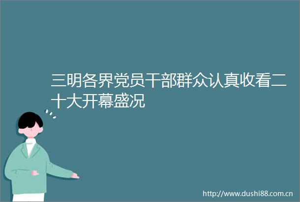 三明各界党员群众认真收看二十大开幕盛况