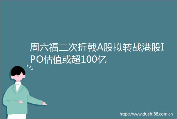 周六福三次折戟A股拟转战港股IPO估值或超100亿