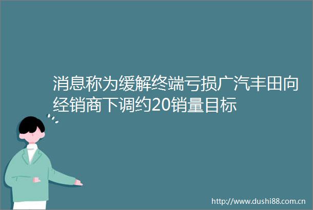 消息称为缓解终端亏损广汽丰田向经销商下调约20销量目标