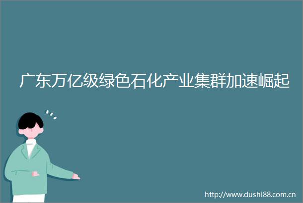 广东万亿级绿色石化产业集群加速崛起