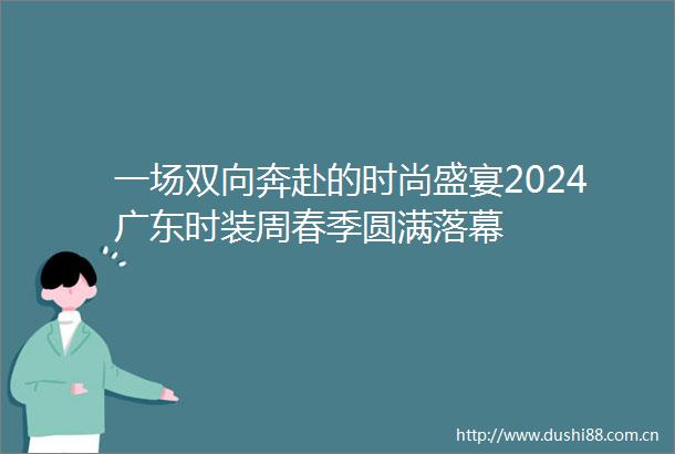 一场双向奔赴的时尚盛宴2024广东时装周春季圆满落幕