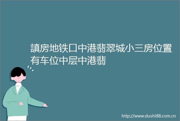 謓房地铁口中港翡翠城房位置有车位中层中港翡