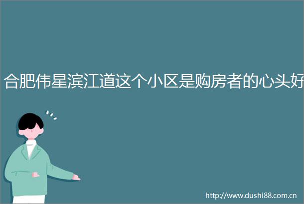 合肥伟星滨江道这个小区是购房者的心头好