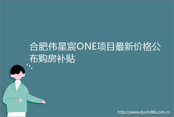 合肥伟星宸ONE项目最新价格公布购房补贴