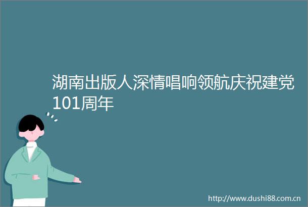 湖南出版人深情唱响领航庆祝建党101周年