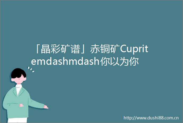 「晶彩矿谱」赤铜矿Cupritemdashmdash你以为你以为的就是你以为的吗