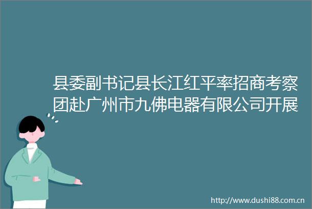 县委副书记县长江红平率招商考察团赴广州市九佛电器有限公司开展精准招商