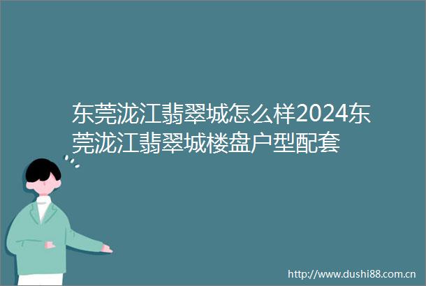 东莞泷江翡翠城怎么样2024东莞泷江翡翠城楼盘户型配套