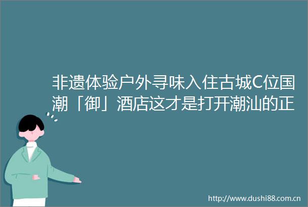 非遗体验户外寻味入住古城C位国潮「御」酒店这才是打开潮汕的正确方式