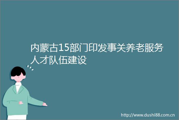 内蒙古15部门印发事关养老服务人才队伍建设