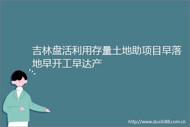 吉林盘活利用存量土地助项目早落地早开工早达产