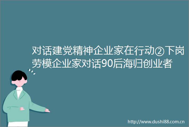 对话建党精神企业家在行动②下岗劳模企业家对话90后海归创业者