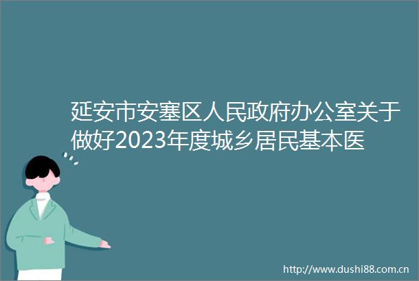 延安市安塞区办公室关于做好2023年度城乡居民基本医疗保险参保缴费工作的通知