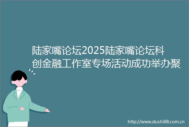陆家嘴论坛2025陆家嘴论坛科创金融工作室专场活动成功举办聚焦战略新兴产业与未来产业助力打造具有全球影响力的科技创新高地